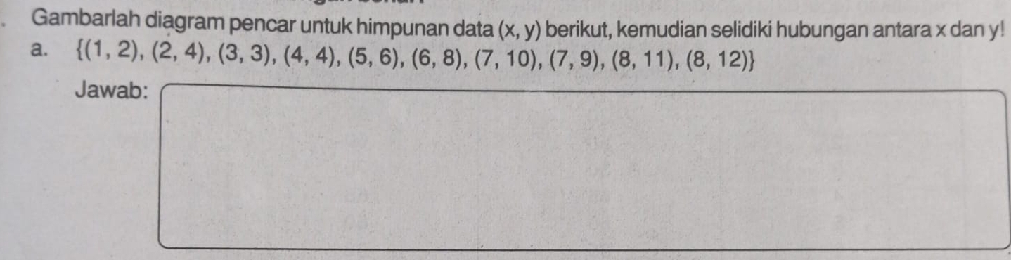 Gambarlah diagram pencar untuk himpunan data (x,y) berikut, kemudian selidiki hubungan antara x dan y! 
a.  (1,2),(2,4),(3,3),(4,4),(5,6),(6,8),(7,10),(7,9),(8,11),(8,12)
Jawab: