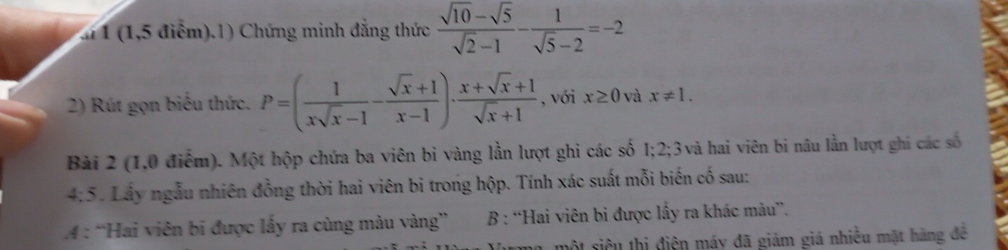 1 (1,5 điểm).1) Chứng minh đẳng thức  (sqrt(10)-sqrt(5))/sqrt(2)-1 - 1/sqrt(5)-2 =-2
2) Rút gọn biểu thức. P=( 1/xsqrt(x)-1 - (sqrt(x)+1)/x-1 )·  (x+sqrt(x)+1)/sqrt(x)+1  , với x≥ 0 và x!= 1. 
Bài 2 (1,0 điểm). Một hộp chứa ba viên bi vàng lần lượt ghi các số 1; 2; 3 3 và hai viên bi nâu lần lượt ghi các số 
4:5. Lây ngẫu nhiên đồng thời hai viên bi trong hộp. Tính xác suất mỗi biến cố sau: 
A : “Hai viên bi được lấy ra cùng màu vàng” B : “Hai viên bi được lấy ra khác màu”. 
một siêu thị điện máy đã giảm giá nhiều mặt hàng đê