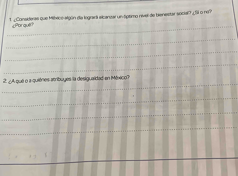 ¿Consideras que México algún día logrará alcanzar un óptimo nivel de bienestar social? ¿Sí o no? 
_¿Porqué? 
_ 
_ 
_ 
_ 
2. ¿A qué o a quiénes atribuyes la desigualdad en México? 
_ 
_ 
_ 
_