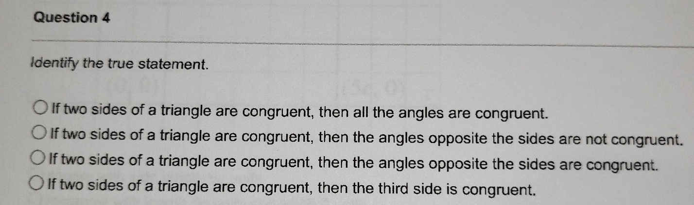 Identify the true statement.
If two sides of a triangle are congruent, then all the angles are congruent.
If two sides of a triangle are congruent, then the angles opposite the sides are not congruent.
If two sides of a triangle are congruent, then the angles opposite the sides are congruent.
If two sides of a triangle are congruent, then the third side is congruent.