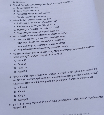 D. Keempat
4. Alinea II Pembuksan UUD Negara RI Tahun 1945 berisi tentang -
A. Tujuan Negara Indonesia
B. Dasar Negara Indonesia
C. Peryataan Kemerdekaan Indonesia
D. Cita-cita luhur bangsa Indonesia
5. Pokok Kaidah Fundamental Negara ialan
A. Proklamasi Kemerdekaan 17 Agustus 1945
B. Pembukaan UUD Negara Ri tahun 1945
C. UUD Negara Republik Indonesia Tahun 1945
D. Tujuan Negara Kesatuan Republik Indonesia
6. Pokok Kaidah Fundamental Negara bersifat tetap, artinya .
A. tetap ada sepanjang masa meskipun diubah-ubah
B. tidak dapat diubah oleh siapapun, dan kapanpun
C. aturan-aturan yang bersifat pokok atau mendasar
D. tetap sebagai sumber hukum bagi peraturan daerah
7. 'Negara berdasar atas Ketuhanan Yang Maha Esa" Pernyataan tersebut terdapat
dalam Batang Tubuh UUD Negara RI Tahun 1945 . . . .
A. Pasal 27
B. Pasal 28
C. Pasal 29
D. Pasal 30
8. ''Segala warga negara bersamaan kedudukannya di daïam hukum dan pemerintah-
an dan wajib menjunjung hukum dan pemerintahan itu dengan tidak ada kecualinya''.
Ketentuan pasal tersebut merupakan penjabaran dari Pancasila terutama sila ....
A. Pertama
B. Kedua
C. Ketiga
D. Keempat
9. Berikut ini yang merupakan salah satu persyaratan Pokok Kaidah Fundamental
Negara ialah ....
l Modul Tema B