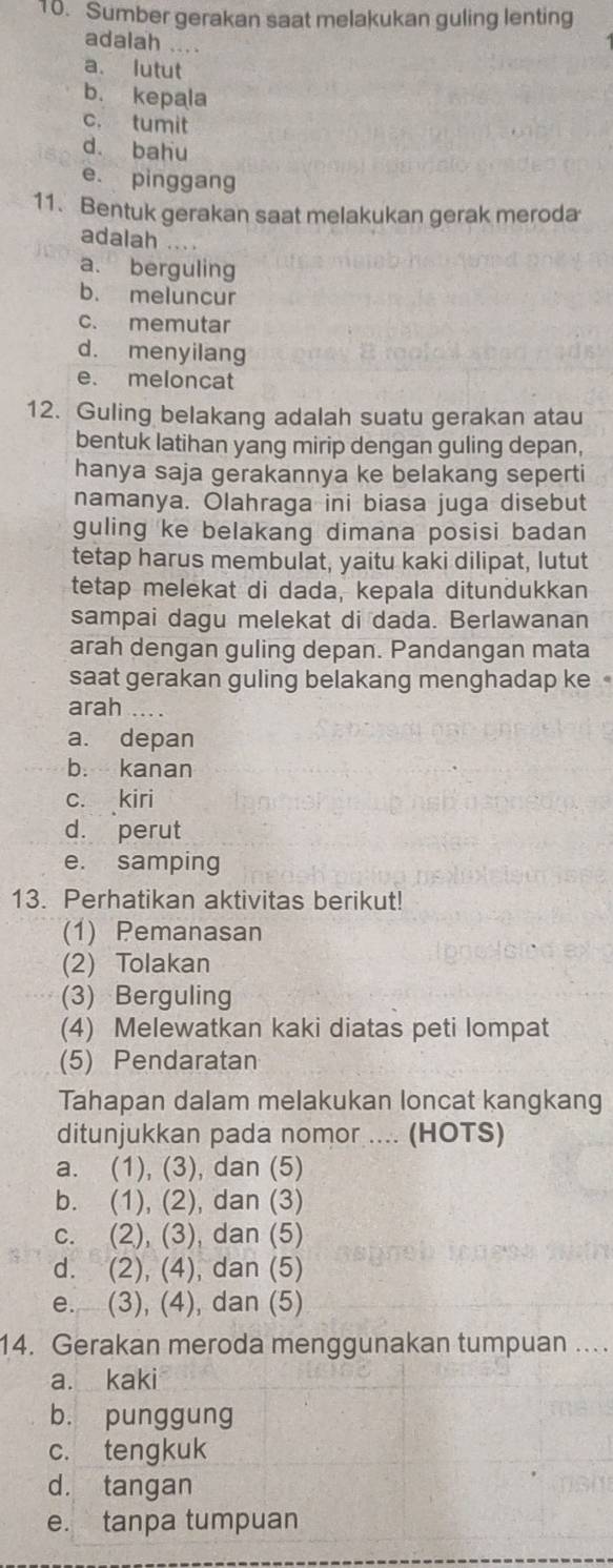 Sumber gerakan saat melakukan guling lenting
adalah ....
a. lutut
b. kepala
c. tumit
d. bahu
e. pinggang
11. Bentuk gerakan saat melakukan gerak meroda
adalah ....
a. berguling
b. meluncur
c. memutar
d. menyilang
e. meloncat
12. Guling belakang adalah suatu gerakan atau
bentuk latihan yang mirip dengan guling depan,
hanya saja gerakannya ke belakang seperti
namanya. Olahraga ini biasa juga disebut
guling ke belakang dimana posisi badan 
tetap harus membulat, yaitu kaki dilipat, lutut
tetap melekat di dada, kepala ditundukkan
sampai dagu melekat di dada. Berlawanan
arah dengan guling depan. Pandangan mata
saat gerakan guling belakang menghadap ke
arah
a. depan
b. kanan
c. kiri
d. perut
e. samping
13. Perhatikan aktivitas berikut!
(1) Pemanasan
(2) Tolakan
(3) Berguling
(4) Melewatkan kaki diatas peti lompat
(5) Pendaratan
Tahapan dalam melakukan loncat kangkang
ditunjukkan pada nomor .... (HOTS)
a. (1), (3), dan (5)
b. (1), (2), dan (3)
c. (2), (3), dan (5)
d. (2), (4), dan (5)
e. (3), (4), dan (5)
14. Gerakan meroda menggunakan tumpuan ...
a. kaki
b. punggung
c. tengkuk
d. tangan
e. tanpa tumpuan