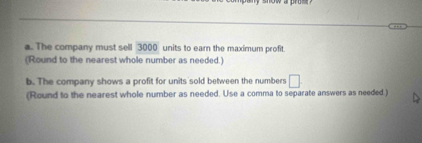 now a pron ? 
. The company must sell 3000 units to earn the maximum profit. 
(Round to the nearest whole number as needed.) 
b. The company shows a profit for units sold between the numbers 
(Round to the nearest whole number as needed. Use a comma to separate answers as needed.)