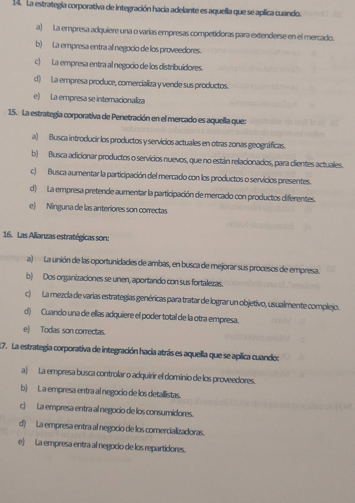 La estrategia corporativa de integración hacia adelante es aquella que se aplica cuando.
a) La empresa adquiere una o varias empresas competidoras para extenderse en el mercado.
b) La empresa entra al negocio de los proveedores.
c) La empresa entra al negocio de los distribuidores.
d) La empresa produce, comercializa y vende sus productos.
e) La empresa se internacionaliza
15. La estrategia corporativa de Penetración en el mercado es aquella que:
a) Busca introducir los productos y servicios actuales en otras zonas geográficas.
b) Busca adicionar productos o servicios nuevos, que no están relacionados, para dientes actuales.
c) Busca aumentar la participación del mercado con los productos o servicios presentes.
d) La empresa pretende aumentar la participación de mercado con productos diferentes.
e) Ninguna de las anteriores son correctas
16. Las Alianzas estratégicas son:
a) La unión de las oportunidades de ambas, en busca de mejorar sus procesos de empresa.
b) Dos organizaciones se unen, aportando con sus fortalezas.
c) La mezcla de varias estrategias genéricas para tratar de lograr un objetivo, usualmente complejo.
d) Cuando una de ellas adquiere el poder total de la otra empresa.
e) Todas son correctas.
17. La estrategia corporativa de integración hacia atrás es aquella que se aplica cuando:
a) La empresa busca controlar o adquirir el dominio de los proveedores.
b) L a empresa entra al negocio de los detallistas.
c) La empresa entra al negocio de los consumidores.
d) La empresa entra al negocio de los comercializadoras.
e) La empresa entra al negocio de los repartidores.