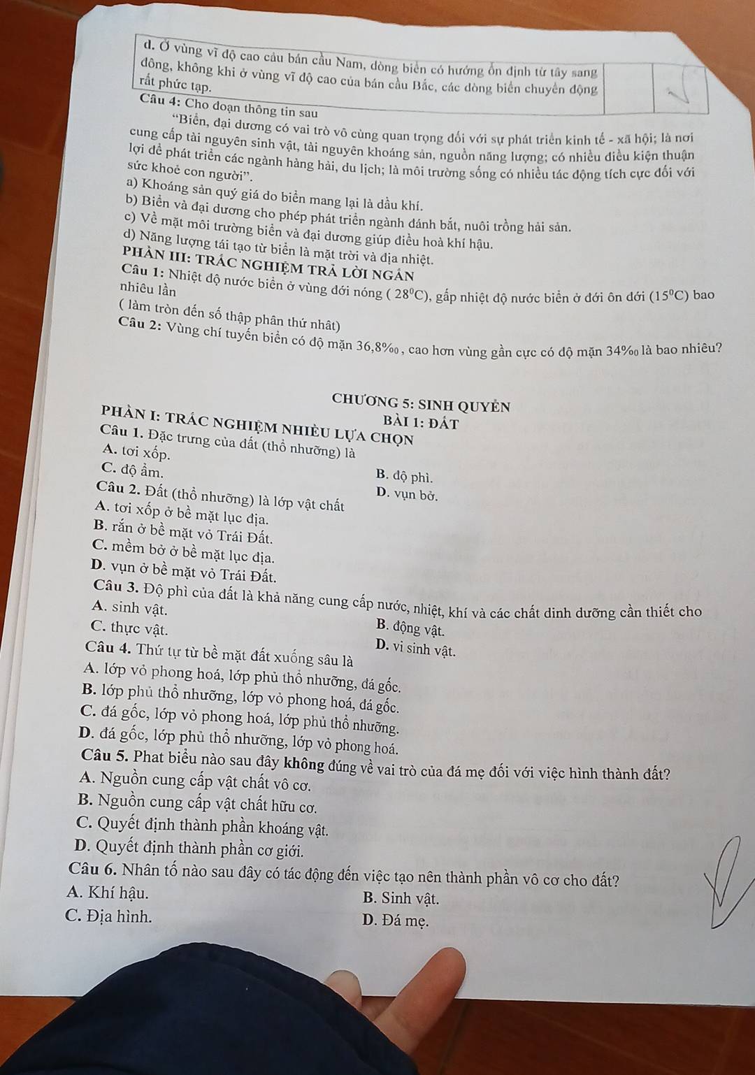 d. Ở vùng vĩ độ cao câu bán cầu Nam, dòng biên có hướng ổn định từ tây sang
đông, không khi ở vùng vĩ độ cao của bán cầu Bắc, các dòng biển chuyển động
rất phức tạp.
Câu 4: Cho doạn thông tin sau
“Biển, đại dương có vai trò vô cùng quan trọng đối với sự phát triển kinh tế - xã hội; là nơi
cung cấp tài nguyên sinh vật, tài nguyên khoáng sản, nguồn năng lượng; có nhiều điều kiện thuận
lợi đề phát triển các ngành hàng hài, du lịch; là môi trường sống có nhiều tác động tích cực đối với
sức khoẻ con người''.
a) Khoáng sản quý giá do biển mang lại là dầu khí.
b) Biển và đại dương cho phép phát triển ngành đánh bắt, nuôi trồng hải sản.
c) Về mặt môi trường biển và đại dương giúp điều hoà khí hậu.
d) Năng lượng tái tạo từ biển là mặt trời và địa nhiệt.
phÀN III: trÁC ngHIệM trả lời ngắn
Câu 1: Nhiệt độ nước biển ở vùng dới nóng (28°C) 0, gấp nhiệt độ nước biển ở đới ôn đới (15°C) bao
nhiêu lần
( làm tròn đến số thập phân thứ nhật)
Câu 2: Vùng chí tuyến biển có độ mặn 36,8%, cao hơn vùng gần cực có độ mặn 34% là bao nhiêu?
CHƯơNG 5: SINH QUYÉN
bài 1: đát
phÀN I: trÁC nghiệM nhiÈU lựa chọn
Câu 1. Đặc trưng của đất (thổ nhưỡng) là
A. tơi xốp.
B. độ phì.
C. độ ẩm. D. vụn bở.
Cầu 2. Đất (thổ nhưỡng) là lớp vật chất
A. tơi xốp ở bề mặt lục địa.
B. rắn ở bề mặt vỏ Trái Đất.
C. mềm bở ở bề mặt lục địa.
D. vụn ở bề mặt vỏ Trái Đất.
Câu 3. Độ phì của đất là khả năng cung cấp nước, nhiệt, khí và các chất dinh dưỡng cần thiết cho
A. sinh vật.
B. động vật.
C. thực vật. D. vi sinh vật.
Câu 4. Thứ tự từ bề mặt đất xuống sâu là
A. lớp vỏ phong hoá, lớp phủ thổ nhưỡng, đá gốc.
B. lớp phủ thổ nhưỡng, lớp vỏ phong hoá, đá gốc.
C. đá gốc, lớp vỏ phong hoá, lớp phủ thổ nhưỡng.
D. đá gốc, lớp phủ thổ nhưỡng, lớp vỏ phong hoá.
Câu 5. Phat biểu nào sau đây không đúng về vai trò của đá mẹ đối với việc hình thành đất?
A. Nguồn cung cấp vật chất vô cơ.
B. Nguồn cung cấp vật chất hữu cơ.
C. Quyết định thành phần khoáng vật.
D. Quyết định thành phần cơ giới.
Câu 6. Nhân tố nào sau đây có tác động đến việc tạo nên thành phần vô cơ cho đất?
A. Khí hậu. B. Sinh vật.
C. Địa hình. D. Đá mẹ.