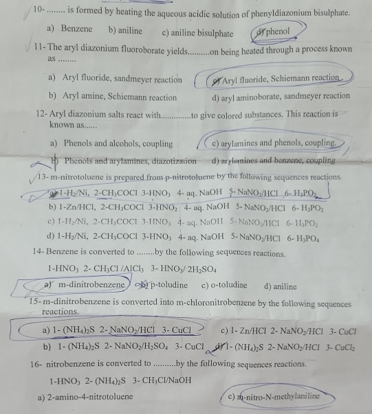 10- ........ is formed by heating the aqueous acidic solution of phenyldiazonium bisulphate.
a) Benzene b) aniline c) aniline bisulphate d)phenol
11- The aryl diazonium fluoroborate yields..........on being heated through a process known
as ........
a) Aryl fluoride, sandmeyer reaction *Aryl fluoride, Schiemann reaction
b) Aryl amine, Schiemann reaction d) aryl aminoborate, sandmeyer reaction
12- Aryl diazonium salts react with ............ to give colored substances. This reaction is
known as......
a) Phenols and alcohols, coupling c) arylamines and phenols, coupling.
b) Phenols and arylamines, diazotization d) arylemines and benzene, coupling
13- m-nitrotoluene is prepared from p-nitrotoluene by the following sequences reactions.
1-H_2/Ni,2-CH_3COCl3-HNO_34-aq. NaOH 5-NaNO_2/HCl6-H_3PO_2
b) 1 Zn/HCl, 2-CH_3COCl3-HNO_24-aq. NaOH 5-NaNO_2/HCl 6-H_3PO_2
c) 1-H_2/Ni,2-CH_3COCl3-HNO_3 4-aq. NaOH 5-NaNO_3/HCl 6-H_3PO_2
d) 1-H_2/Ni,2-CH_3COCl 3-HNO_3 4- aq. NaOH 5-NaNO_2/HCl6-H_3PO_4
14- Benzene is converted to ........by the following sequences reactions.
1-HNO_32-CH_3Cl/AlCl_33-HNO_3/2H_2SO_4
a)  m-dinitrobenzene b) p-toludine c) o-toludine d) aniline
1 5-m-dinitrobenzene is converted into m-chloronitrobenzene by the following sequences
reactions.
a) 1-(NH_4)_2S2-NaNO_2/HCl 3-CuCl c) 1-Zn/HCl2-NaNO_2/HCl 3-CuCl
b) 1-(NH_4)_2S2-NaNO_2/H_2SO_4 3-CuCl 1-(NH_4)_2S2-NaNO_2/HCl 3-CuCl_2
16- nitrobenzene is converted to ........... .by the following sequences reactions.
1-HNO_32-(NH_4)_2S 3- CH_3 Cl/NaOH
a) 2-amino-4-nitrotoluene