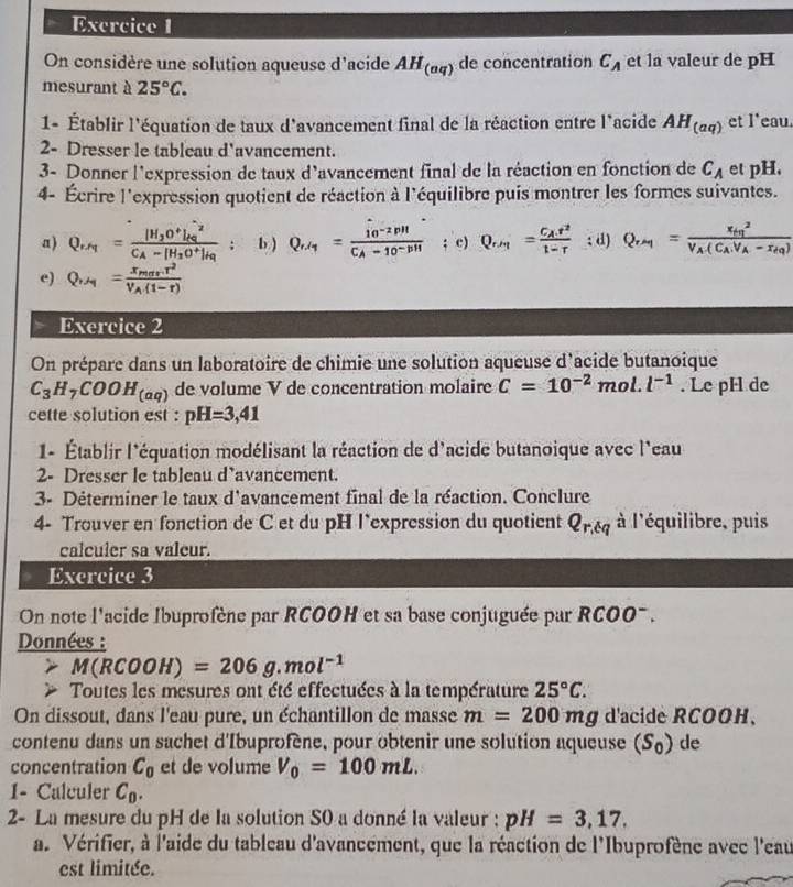 On considère une solution aqueuse d'acide AH_(aq) de concentration C_A et la valeur de pH
mesurant à 25°C.
1- Établir l'équation de taux d'avancement final de la réaction entre l'acide AH_(aq) et l'eau.
2- Dresser le tableau d'avancement.
3- Donner l'expression de taux d'avancement final de la réaction en fonction de C_A et pH.
4- Écrire l'expression quotient de réaction à l'équilibre puis montrer les formes suivantes.
a ) QN  Ca   Rô a b ) : c) ; d)
e)    
Exercice 2
On prépare dans un laboratoire de chimie une solution aqueuse d'acide butanoique
C_3H_7COOH_(aq) de volume V de concentration molaire C=10^(-2)mol.l^(-1). Le pH de
cette solution est : pH=3,41
1- Établir l'équation modélisant la réaction de d'acide butanoique avec l'eau
2- Dresser le tableau d’avancement.
3- Déterminer le taux d'avancement final de la réaction. Conclure
4- Trouver en fonction de C et du pH l`expression du quotient Q_r,tq à l'équilibre, puis
calculer sa valeur.
Exercice 3
On note l'acide Ibuprofène par RCOOH et sa base conjuguée par RCOO-.
Données :
M(RCOOH)=206g.mol^(-1)
Toutes les mesures ont été effectuées à la température 25°C.
On dissout, dans l'eau pure, un échantillon de masse m=200mg d'acide RCOOH、
contenu dans un sachet d'Ibuprofène, pour obtenir une solution aqueuse (S_0) de
concentration C_0 et de volume V_0=100mL.
1- Calculer C_0.
2- La mesure du pH de la solution S0 a donné la valeur : pH=3,17.
a. Vérifier, à l'aide du tableau d'avancement, que la réaction de l'Ibuprofène avec l'eau
est limitée.