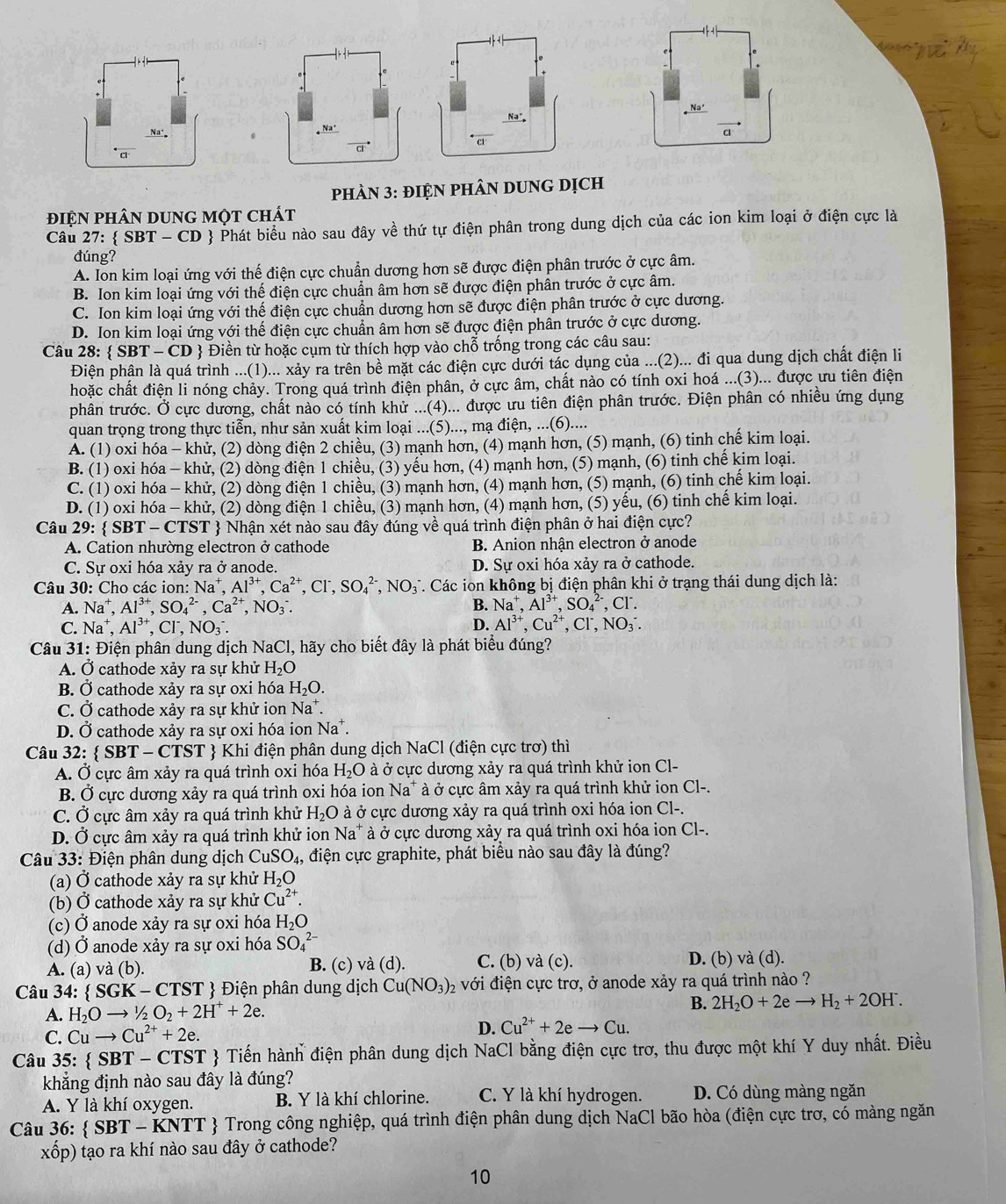 cl
pHÀN 3: đIỆN PHÂN DUNG DỊch
điệN pHâN DUNG Một chát
Câu 27:  SBT - CD  Phát biểu nào sau đây về thứ tự điện phân trong dung dịch của các ion kim loại ở điện cực là
đúng?
A. Ion kim loại ứng với thế điện cực chuẩn dương hơn sẽ được điện phân trước ở cực âm.
B. Ion kim loại ứng với thế điện cực chuẩn âm hơn sẽ được điện phân trước ở cực âm.
C. Ion kim loại ứng với thế điện cực chuẩn dương hơn sẽ được điện phân trước ở cực dương.
D. Ion kim loại ứng với thế điện cực chuẩn âm hơn sẽ được điện phân trước ở cực dương.
Câu 28 :  SBT-CD * Điền từ hoặc cụm từ thích hợp vào chỗ trống trong các câu sau:
Điện phân là quá trình ...(1)... xảy ra trên bề mặt các điện cực dưới tác dụng của ...(2)... đi qua dung dịch chất điện li
hoặc chất điện li nóng chảy. Trong quá trình điện phân, ở cực âm, chất nào có tính oxi hoá ...(3)... được ưu tiên điện
phân trước. Ở cực dương, chất nào có tính khử ...(4)... được ưu tiên điện phân trước. Điện phân có nhiều ứng dụng
quan trọng trong thực tiễn, như sản xuất kim loại ...(5)..., mạ điện, ...(6)....
A. (1) oxi hóa - khử, (2) dòng điện 2 chiều, (3) mạnh hơn, (4) mạnh hơn, (5) mạnh, (6) tinh chế kim loại.
B. (1) oxi hóa - khử, (2) dòng điện 1 chiều, (3) yếu hơn, (4) mạnh hơn, (5) mạnh, (6) tinh chế kim loại.
C. (1) oxi hóa - khử, (2) dòng điện 1 chiều, (3) mạnh hơn, (4) mạnh hơn, (5) mạnh, (6) tinh chế kim loại.
D. (1) oxi hóa - khử, (2) dòng điện 1 chiều, (3) mạnh hơn, (4) mạnh hơn, (5) yếu, (6) tinh chế kim loại.
Câu 29:  SBT-CTS ST  Nhận xét nào sau đây đúng về quá trình điện phân ở hai điện cực?
A. Cation nhường electron ở cathode B. Anion nhận electron ở anode
C. Sự oxi hóa xảy ra ở anode. D. Sự oxi hóa xảy ra ở cathode.
Câu 30: Cho các ion: Na^+,Al^(3+),Ca^(2+),Cl^-,SO_4^((2-),NO_3^- T. Các ion không bị điện phân khi ở trạng thái dung dịch là:
A. Na^+),Al^(3+),SO_4^((2-),Ca^2+),NO_3^(-. B. Na^+),Al^(3+),SO_4^((2-),Cl^-).
C. Na^+,Al^(3+),Cl^-,NO_3^(-. D. Al^3+),Cu^(2+),Cl^-,NO_3^(-.
Câu 31: Điện phân dung dịch NaCl, hãy cho biết đây là phát biểu đúng?
A. Ở cathode xảy ra sự khử H_2)O
B. Ở cathode xảy ra sự oxi hóa H_2O.
C. Ở cathode xảy ra sự khử ion Na*.
D. Ở cathode xảy ra sự oxi hóa ion Na^+.
Câu 32:  SBT - CTST  Khi điện phân dung dịch NaCl (điện cực trơ) thì
A. Ở cực âm xảy ra quá trình oxi hóa H_2O à ở cực dương xảy ra quá trình khử ion Cl-
B. Ở cực dương xảy ra quá trình oxi hóa ion Na* à ở cực âm xảy ra quá trình khử ion Cl-.
C. Ở cực âm xảy ra quá trình khử H_2O à ở cực dương xảy ra quá trình oxi hóa ion Cl-.
D. Ở cực âm xảy ra quá trình khử ion Na* à ở cực dương xảy ra quá trình oxi hóa ion Cl-.
* Câu 33: Điện phân dung dịch ( CuSO_4, , điện cực graphite, phát biểu nào sau đây là đúng?
(a) Ở cathode xảy ra sự khử H_2O
(b) Ở cathode xảy ra sự khử Cu^(2+).
(c) Ở anode xảy ra sự oxi hóa H_2O
(d) Ở anode xảy ra sự oxi hóa SO_4^((2-)
A. (a) và (b). B. (c) và (d). C. (b) và (c). D. (b) và (d).
Câu 34:  SGK-CTST)  Điện phân dung dịch Cu(NO_3)_2 02 với điện cực trơ, ở anode xảy ra quá trình nào ?
A. H_2Oto 1/2O_2+2H^++2e.
B. 2H_2O+2eto H_2+2OH^-.
C. Cuto Cu^(2+)+2e.
D. Cu^(2+)+2eto Cu.
Câu 35: :  SBT - CTST  Tiến hành điện phân dung dịch NaCl bằng điện cực trơ, thu được một khí Y duy nhất. Điều
khẳng định nào sau đây là đúng?
A. Y là khí oxygen. B. Y là khí chlorine. C. Y là khí hydrogen. D. Có dùng màng ngăn
Câu 36:   SBT- - KNTT  Trong công nghiệp, quá trình điện phân dung dịch NaCl bão hòa (điện cực trơ, có màng ngăn
xốp) tạo ra khí nào sau đây ở cathode?
10