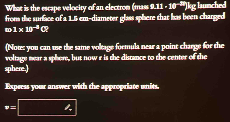 What is the escape velocity of an electron (mass 9.11· 10^(-31))kg;launched 
from the surface of a 1.5 cm -diameter glass sphere that has been charged 
to 1* 10^(-8)C? 
(Note: you can use the same voltage formula near a point charge for the 
voltage near a sphere, but now r is the distance to the center of the 
sphere.) 
Express your answer with the appropriate units.
v=□