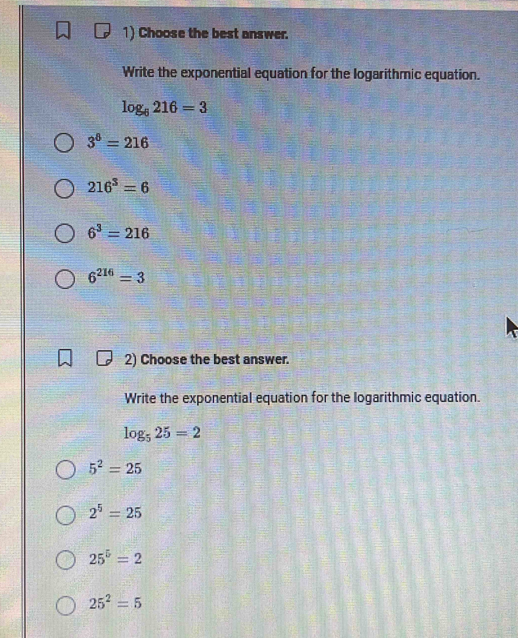 Choose the best answer.
Write the exponential equation for the logarithmic equation.
log _6216=3
3^8=216
216^3=6
6^3=216
6^(216)=3
2) Choose the best answer.
Write the exponential equation for the logarithmic equation.
log _525=2
5^2=25
2^5=25
25^5=2
25^2=5