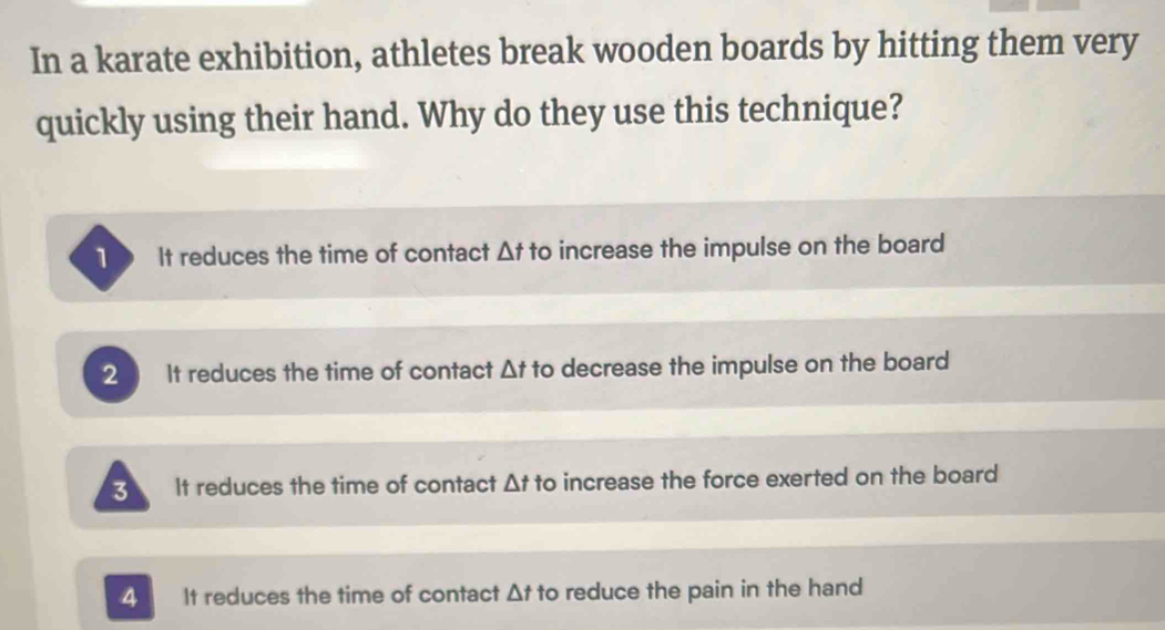 In a karate exhibition, athletes break wooden boards by hitting them very
quickly using their hand. Why do they use this technique?
1 It reduces the time of contact △ t to increase the impulse on the board
2 It reduces the time of contact △ t to decrease the impulse on the board
3 It reduces the time of contact △ t to increase the force exerted on the board
4 It reduces the time of contact △ t to reduce the pain in the hand