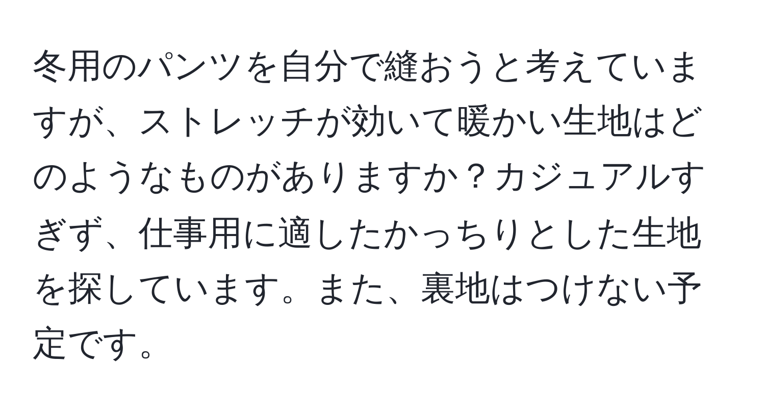 冬用のパンツを自分で縫おうと考えていますが、ストレッチが効いて暖かい生地はどのようなものがありますか？カジュアルすぎず、仕事用に適したかっちりとした生地を探しています。また、裏地はつけない予定です。