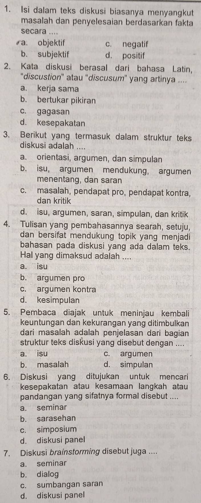 Isi dalam teks diskusi biasanya menyangkut
masalah dan penyelesaian berdasarkan fakta
secara ....
ra. objektif c. negatif
b. subjektif d. positif
2. Kata diskusi berasal dari bahasa Latin,
“discustion” atau “discusum” yang artinya ....
a. kerja sama
b. bertukar pikiran
c. gagasan
d. kesepakatan
3. Berikut yang termasuk dalam struktur teks
diskusi adalah ....
a. orientasi, argumen, dan simpulan
b. isu, argumen mendukung, argumen
menentang, dan saran
c. masalah, pendapat pro, pendapat kontra,
dan kritik
d. isu, argumen, saran, simpulan, dan kritik
4. Tulisan yang pembahasannya searah, setuju,
dan bersifat mendukung topik yang menjadi
bahasan pada diskusi yang ada dalam teks.
Hal yang dimaksud adalah ....
a. isu
b. argumen pro
c. argumen kontra
d. kesimpulan
5. Pembaca diajak untuk meninjau kembali
keuntungan dan kekurangan yang ditimbulkan
dari masalah adalah penjelasan dari bagian
struktur teks diskusi yang disebut dengan ....
a. isu c. argumen
b. masalah d. simpulan
6. Diskusi yang ditujukan untuk mencari
kesepakatan atau kesamaan langkah atau
pandangan yang sifatnya formal disebut ....
a. seminar
b. sarasehan
c. simposium
d. diskusi panel
7. Diskusi brainstorming disebut juga ....
a. seminar
b. dialog
c. sumbangan saran
d. diskusi panel