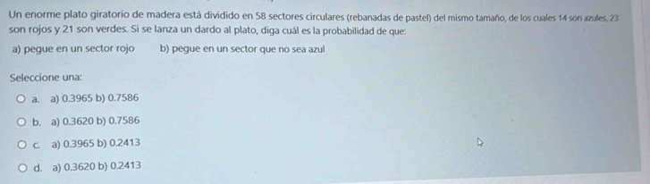 Un enorme plato giratorio de madera está dividido en 58 sectores circulares (rebanadas de pastel) del mismo tamaño, de los cuales 14 son azules, 23
son rojos y 21 son verdes. Si se lanza un dardo al plato, diga cuál es la probabilidad de que:
a) pegue en un sector rojo b) pegue en un sector que no sea azul
Seleccione una:
a. a) 0.3965 b) 0.7586
b. a) 0.3620 b) 0.7586
c. a) 0.3965 b) 0.2413
d. a) 0.3620 b) 0.2413