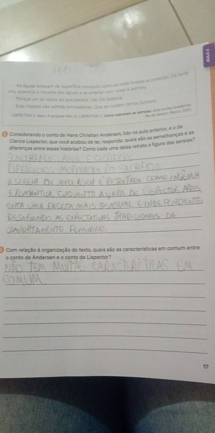 As águas estavam de superfície tranquíla como se nada tivesse acontecido. De tardir 
nha, aparecia a morena das águas a se enfeitar com rosas e jasmins. 
Porque um só noivo, ao que parece, não lhe bastava. 
Esta história não admite brincadeiras. Que se cuidem certos homens 
LISPECTOR, C. Maio: A perígosa Yars. In: LISPECTOR; C. Como nasceram as estrelass doze lendas brasilenas 
Río de Janeiro: Rocco, 2023. 
Considerando o conto de Hans Christian Andersen, lido na aula anterior, e o de 
Clarice Lispector, que você acabou de ler, responda: quais são as semelhanças e as 
_ 
diferenças entre essas histórias? Como cada uma delas retrata a figura das sereias? 
_ 
_ 
_ 
_ 
_ 
_ 
Com relação à organização do texto, quais são as características em comum entre 
o conto de Andersen e o conto de Lispector? 
_ 
_ 
_ 
_ 
_ 
_ 
_ 
17