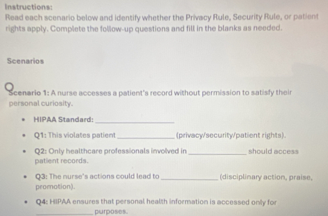 Instructions: 
Read each scenario below and identify whether the Privacy Rule, Security Rule, or patient 
rights apply. Complete the follow-up questions and fill in the blanks as needed. 
Scenarios 
Scenario 1: A nurse accesses a patient's record without permission to satisfy their 
personal curiosity. 
HIPAA Standard:_ 
Q1: This violates patient _(privacy/security/patient rights). 
Q2: Only healthcare professionals involved in _should access 
patient records. 
Q3: The nurse's actions could lead to_ (disciplinary action, praise, 
promotion). 
Q4: HIPAA ensures that personal health information is accessed only for 
_purposes.