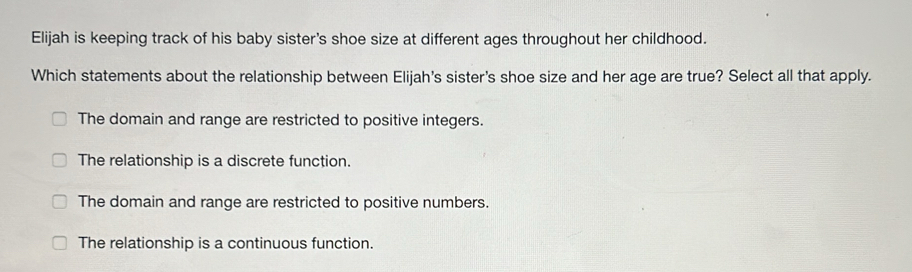 Elijah is keeping track of his baby sister's shoe size at different ages throughout her childhood.
Which statements about the relationship between Elijah's sister's shoe size and her age are true? Select all that apply.
The domain and range are restricted to positive integers.
The relationship is a discrete function.
The domain and range are restricted to positive numbers.
The relationship is a continuous function.