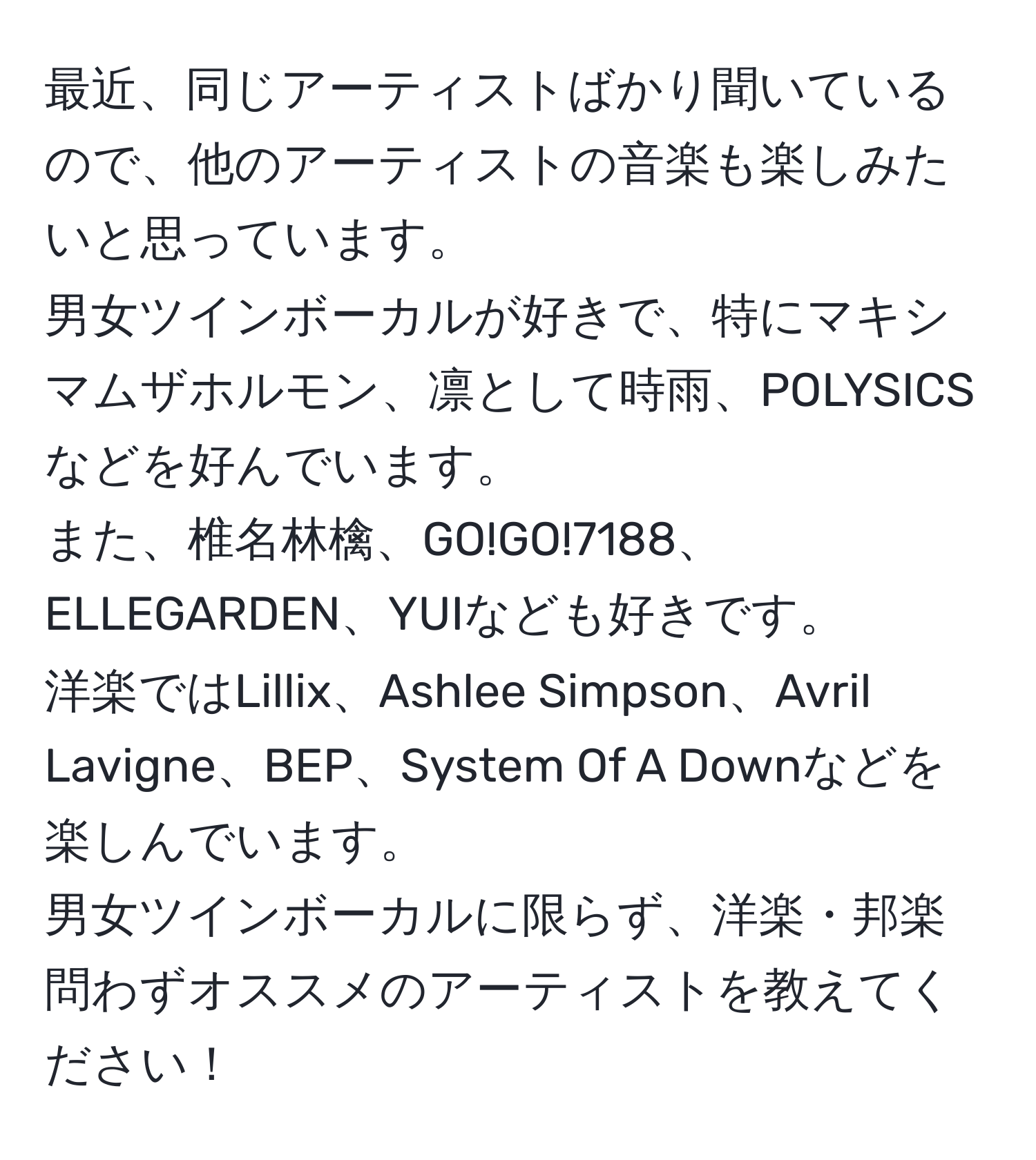 最近、同じアーティストばかり聞いているので、他のアーティストの音楽も楽しみたいと思っています。  
男女ツインボーカルが好きで、特にマキシマムザホルモン、凛として時雨、POLYSICSなどを好んでいます。  
また、椎名林檎、GO!GO!7188、ELLEGARDEN、YUIなども好きです。  
洋楽ではLillix、Ashlee Simpson、Avril Lavigne、BEP、System Of A Downなどを楽しんでいます。  
男女ツインボーカルに限らず、洋楽・邦楽問わずオススメのアーティストを教えてください！