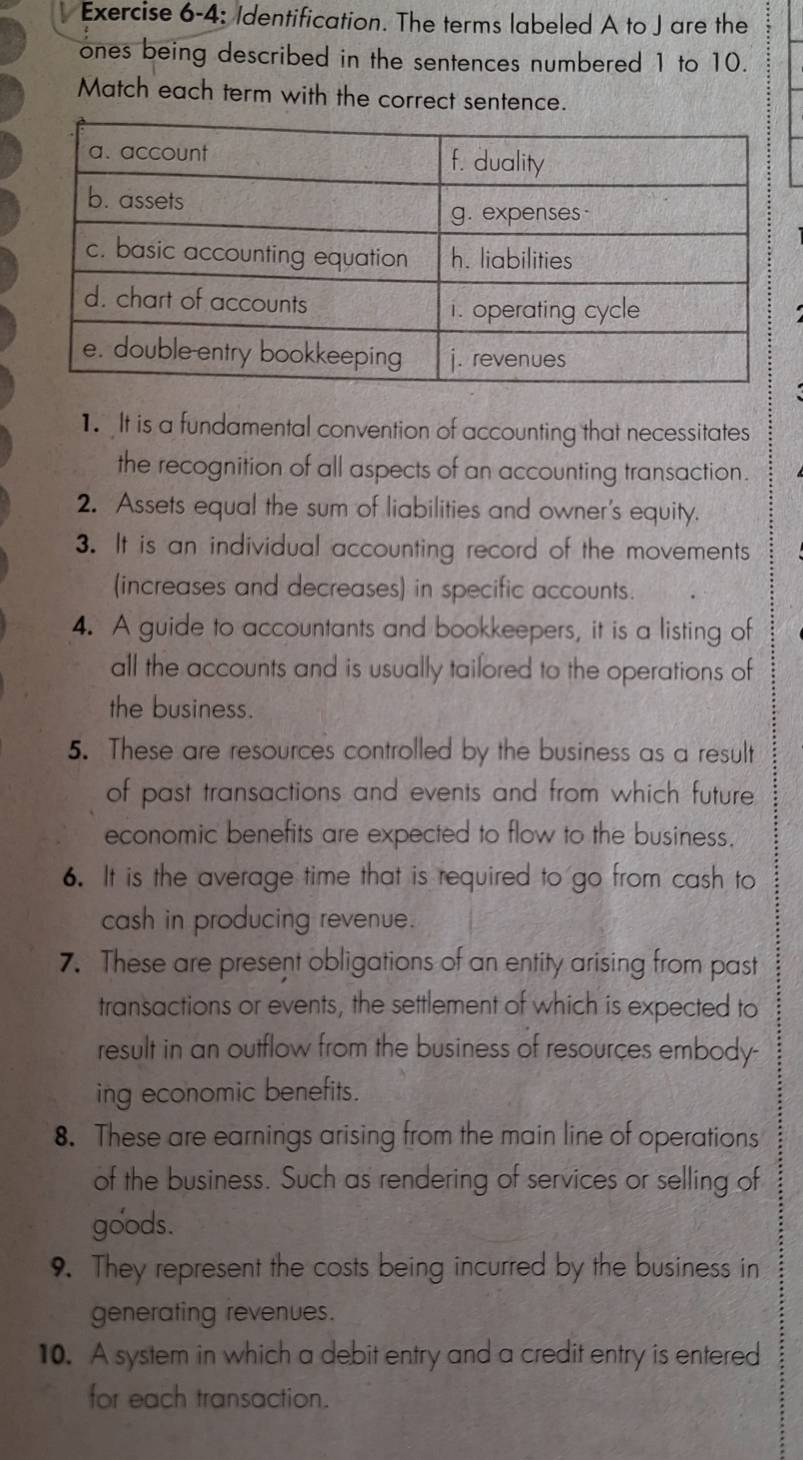 Exercise 6-4: Identification. The terms labeled A to J are the 
ones being described in the sentences numbered 1 to 10. 
Match each term with the correct sentence. 
1. It is a fundamental convention of accounting that necessitates 
the recognition of all aspects of an accounting transaction. 
2. Assets equal the sum of liabilities and owner's equity. 
3. It is an individual accounting record of the movements 
(increases and decreases) in specific accounts. 
4. A guide to accountants and bookkeepers, it is a listing of 
all the accounts and is usually tailored to the operations of 
the business. 
5. These are resources controlled by the business as a result 
of past transactions and events and from which future 
economic benefits are expected to flow to the business. 
6. It is the average time that is required to go from cash to 
cash in producing revenue. 
7. These are present obligations of an entity arising from past 
transactions or events, the settlement of which is expected to 
result in an outflow from the business of resources embody- 
ing economic benefits. 
8. These are earnings arising from the main line of operations 
of the business. Such as rendering of services or selling of 
goods. 
9. They represent the costs being incurred by the business in 
generating revenues. 
10. A system in which a debit entry and a credit entry is entered 
for each transaction.