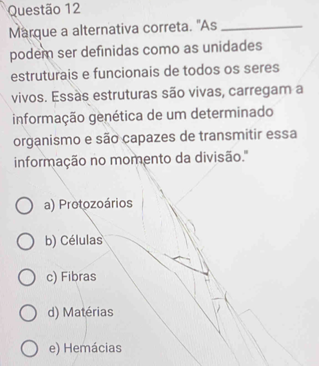 Marque a alternativa correta. "As_
podem ser definidas como as unidades
estruturais e funcionais de todos os seres
vivos. Essas estruturas são vivas, carregam a
informação genética de um determinado
organismo e são capazes de transmitir essa
informação no momento da divisão.''
a) Protozoários
b) Células
c) Fibras
d) Matérias
e) Hemácias