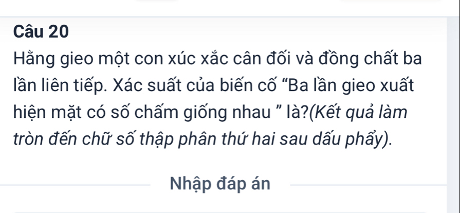 Hằng gieo một con xúc xắc cân đối và đồng chất ba 
lần liên tiếp. Xác suất của biến cố “Ba lần gieo xuất 
hiện mặt có số chấm giống nhau " là?(Kết quả làm 
tròn đến chữ số thập phân thứ hai sau dấu phẩy). 
Nhập đáp án