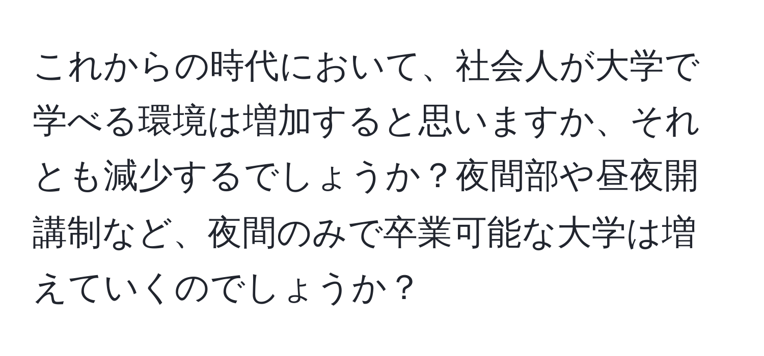 これからの時代において、社会人が大学で学べる環境は増加すると思いますか、それとも減少するでしょうか？夜間部や昼夜開講制など、夜間のみで卒業可能な大学は増えていくのでしょうか？