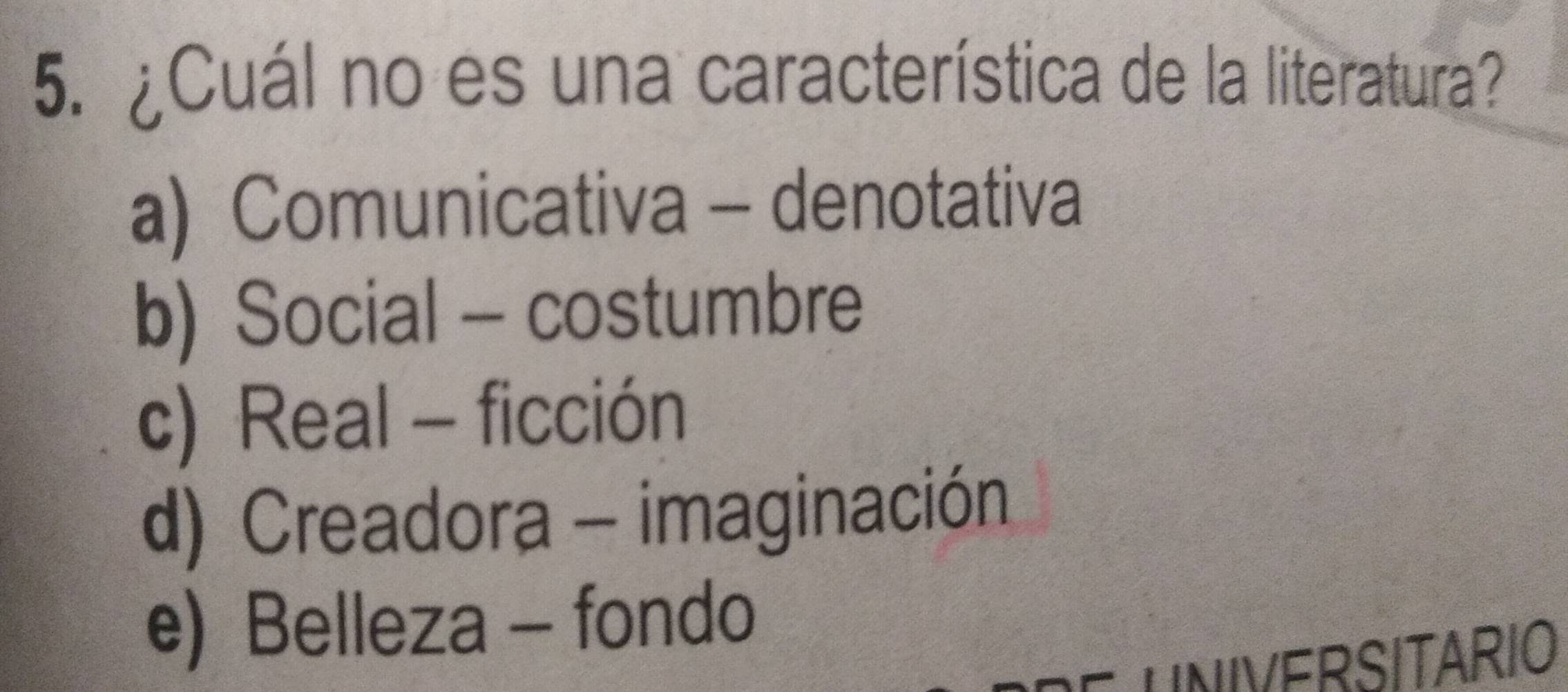 ¿Cuál no es una característica de la literatura?
a) Comunicativa - denotativa
b) Social - costumbre
c) Real - ficción
d) Creadora - imaginación
e) Belleza - fondo
UNIVERSITARIO