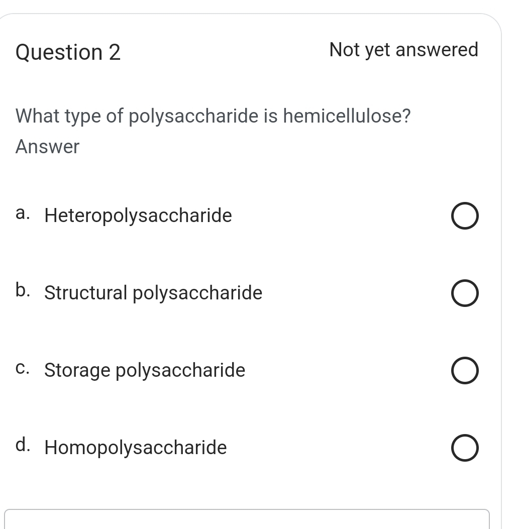 Not yet answered
What type of polysaccharide is hemicellulose?
Answer
a. Heteropolysaccharide
b. Structural polysaccharide
c. Storage polysaccharide
d. Homopolysaccharide