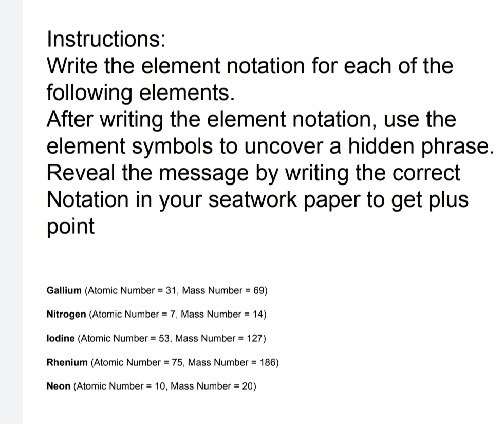 Instructions:
Write the element notation for each of the
following elements.
After writing the element notation, use the
element symbols to uncover a hidden phrase.
Reveal the message by writing the correct
Notation in your seatwork paper to get plus
point
Gallium (Atomic Number =31 , Mass Number =69)
Nitrogen (Atomic Number =7 , Mass Number =14)
Iodine (Atomic Number =53 , Mass Number =127)
Rhenium (Atomic Number =75 , Mass Number =186)
Neon (Atomic Number =10 , Mass Number =20)