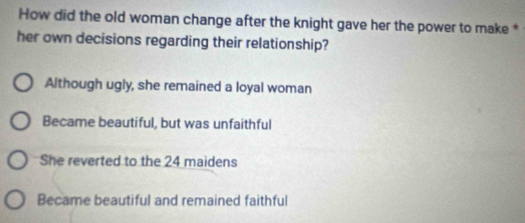 How did the old woman change after the knight gave her the power to make *
her own decisions regarding their relationship?
Although ugly, she remained a loyal woman
Became beautiful, but was unfaithful
She reverted to the 24 maidens
Became beautiful and remained faithful