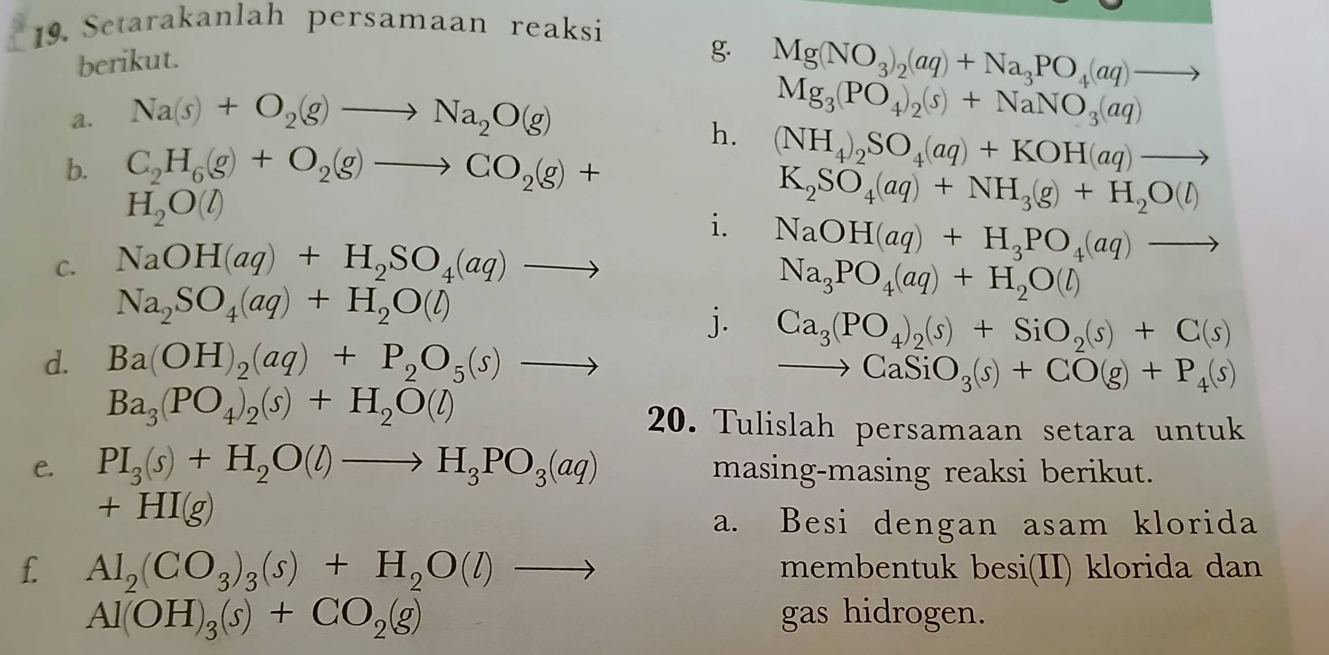 Setarakanlah persamaan reaksi
berikut.
g. Mg(NO_3)_2(aq)+Na_3PO_4(aq)to
a. Na(s)+O_2(g)to Na_2O(g)
Mg_3(PO_4)_2(s)+NaNO_3(aq)
h. (NH_4)_2SO_4(aq)+KOH(aq)to
b. C_2H_6(g)+O_2(g)to CO_2(g)+
H_2O(l)
K_2SO_4(aq)+NH_3(g)+H_2O(l)
i. NaOH(aq)+H_3PO_4(aq)to
C. NaOH(aq)+H_2SO_4(aq)to
Na_2SO_4(aq)+H_2O(l) ∴ △ ADCsim C_parallel AD_parallel 
Na_3PO_4(aq)+H_2O(l)
j. Ca_3(PO_4)_2(s)+SiO_2(s)+C(s)
d. Ba(OH)_2(aq)+P_2O_5(s)to
to CaSiO_3(s)+CO(g)+P_4(s)
Ba_3(PO_4)_2(s)+H_2O(l)
20. Tulislah persamaan setara untuk
e. PI_3(s)+H_2O(l)to H_3PO_3(aq) masing-masing reaksi berikut.
+HI(g)
a. Besi dengan asam klorida
f. Al_2(CO_3)_3(s)+H_2O(l)to membentuk besi(II) klorida dan
Al(OH)_3(s)+CO_2(g) gas hidrogen.