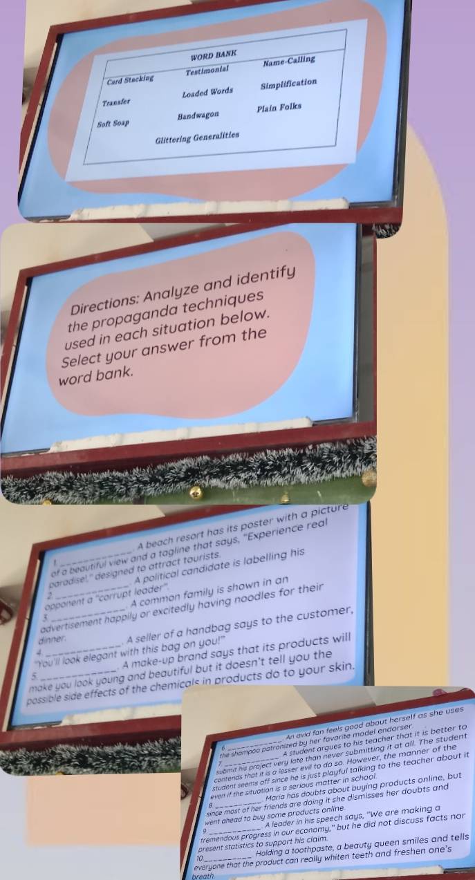 Directions: Analyze and identify
the propaganda techniques
used in each situation below.
Select your answer from the
word bank.
 A beach resort has its poster with a picture
of a beautiful view and a tagline that says, "Experience real
paradise)," designed to attract tourists.
opponent a ''corrupt leader''. A political candidate is labelling his
3 _A common family is shown in an
2
advertisement happily or excitedly having noodles for their 
dinner. A seller of a handbag says to the customer,
"You'll look elegant with this bag on you!"
5 _. A make-up brand says that its products will
make you look young and beautiful but it doesn't tell you the
possible side effects of the chemicals in products do to your skin.
A An avid fan feels good about herself as she uses
A student argues to his teacher that it is better to
the shampoo patronized by her favorite model endorser .
submit his project very late than never submitting it at all. The student
contends that it is a lesser evil to do so. However, the manner of the
student seems off since he is just playful talking to the teacher about it 
Maria has doubts about buying products online, but
even if the situation is a serious matter in school 
since most of her friends are doing it she dismisses her doubts and 
went ahead to buy some products online 
A leader in his speech says, "We are making a
tremendous progress in our economy," but he did not discuss facts nor
present statistics to support his claim.
0 Holding a toothpaste, a beauty queen smiles and tells
everyone that the product can really whiten teeth and freshen one’s
breath.