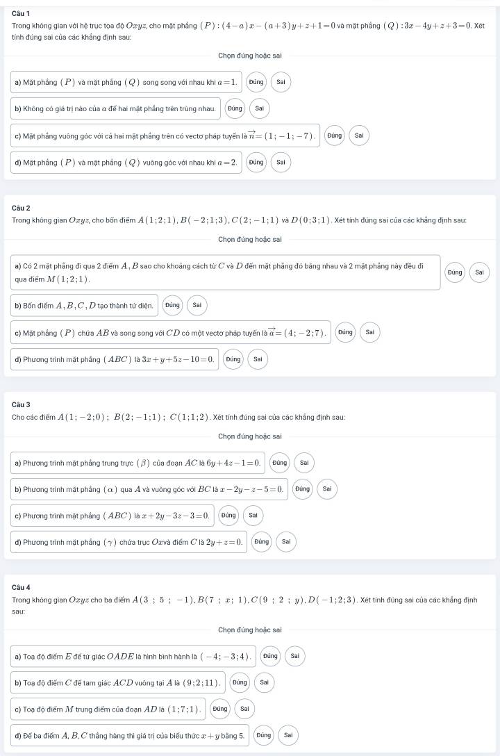 Trong không gian với hệ trục tọa độ Oæyz, cho mặt phầng (P):(4-a)x-(a+3)y+z+1=0 và mặt phầng (Q):3x-4y+z+3=0 , Xét
tính đúng sai của các khẳng định sau:
Chọn đúng hoặc sai
a) Mặt phẳng ( P ) và mặt phẳng ( Q ) song song với nhau khi α =1. Dūng Sal
b) Không có giá trị nào của α để hai mặt phẳng trên trùng nhau. Đúng Sai
c) Mặt phẳng vuông góc với cả hai mặt phẳng trên có vectơ pháp tuyến là vector n=(1;-1;-7) Sai
) Mặt phầng (P) và mặt phắng ( Q ) vuông góc với nhau khi a=2. Đùng Sai
Câu 2
Trong không gian Oxyz, cho bốn điểm A(1;2;1),B(-2;1;3),C(2;-1;1) và D(0;3;1) , Xét tính đúng sai của các khẩng định sau:
Chọn đúng hoặc sai
a) Có 2 mặt phẳng đi qua 2 điểm A, B sao cho khoảng cách từ C và D đến mặt phầng đỏ bằng nhau và 2 mặt phầng này đều đi
qua điểm M(1;2;1). Đúng Sal
b) Bốn điểm A, B , C , D tạo thành tử diện. Đúng Sal
c) Mặt phẳng (P) chứa AB và song song với CD có một vectơ pháp tuyến là vector a=(4;-2;7). Dúng Sai
d) Phương trình mặt phầng ( ABC ) là 3x+y+5z-10=0. Đúng Sal
Câu 3
Cho các điểm A(1;-2;0);B(2;-1;1);C(1;1;2). Xét tính đúng sai của các khẳng định sau:
Chọn đúng hoặc sai
a) Phương trình mặt phầng trung trưc (β) của đoạn AC là 6y+4z-1=0. Đúng Sal
b) Phương trình mặt phầng (α ) qua A và vuông góc với BC là x-2y-z-5=0 Đúng Sai
c) Phương trình mặt phẳng (ABC ) là : x+2y-3z-3=0. Đúng Sai
d) Phương trình mặt phầng (γ) chứa trục Oxvà điểm C là 2y+z=0. Đúng Sai
Câu 4
Trong không gian Oxyz cho ba điểm A(3;5;-1),B(7;x;1),C(9;2; y). D(-1;2;3). Xét tính đúng sai của các khẳng định
sau:
Chọn đúng hoặc sai
a) Toạ độ điểm E đế tử giác OADE là hình bình hành là (-4;-3;4). bùng Sai
b) Toạ độ điểm C để tam giác ACD vuông tại Ả là (9;2;11) Đāng Sal
c) Toạ độ điểm M trung điểm của đoạn AD là (1;7;1). Đúng Sal
d) Đế ba điểm A, B, C thắng hàng thi giá trị của biểu thức x + y bằng 5. Dūng Sai