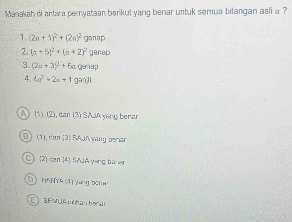 Manakah di antara pernyataan berikut yang benar untuk semua bilangan asli a ?
1. (2a+1)^2+(2a)^2 genap
2. (a+5)^2+(a+2)^2 genap
3. (2a+3)^2+6a genap
4. 4a^2+2a+1 ganjil
A (1), (2), dan (3) SAJA yang benar
B) (1), dan (3) SAJA yang benar
C) (2) dan (4) SAJA yang benar
D HANYA (4) yang benar
E SEMUA pilihan benar