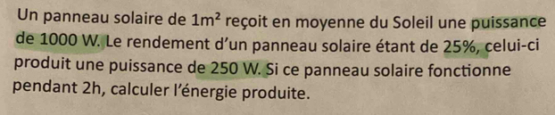 Un panneau solaire de 1m^2 reçoit en moyenne du Soleil une puissance 
de 1000 W. Le rendement d’un panneau solaire étant de 25%, celui-ci 
produit une puissance de 250 W. Si ce panneau solaire fonctionne 
pendant 2h, calculer l’énergie produite.