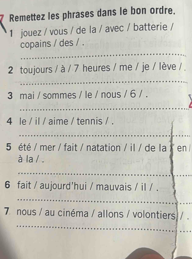 Remettez les phrases dans le bon ordre. 
1 jouez / vous / de la / avec / batterie / 
_ 
copains / des / . 
2 toujours / à / 7 heures / me / je / lève / . 
_ 
3 mai / sommes / le / nous / 6 / . 
_ 
4 le / il / aime / tennis / . 
_ 
5 été / mer / fait / natation / il / de la /' en / 
à la / . 
_ 
6 fait / aujourd'hui / mauvais / il / . 
_ 
_ 
_ 
7 nous / au cinéma / allons / volontiers/ 
_ 
_