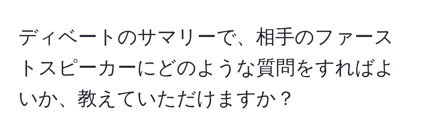 ディベートのサマリーで、相手のファーストスピーカーにどのような質問をすればよいか、教えていただけますか？