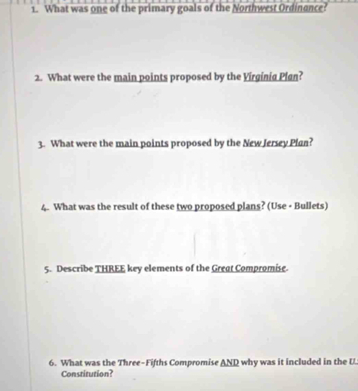 What was one of the primary goals of the Northwest Ordinance? 
2. What were the main points proposed by the Virginig Plgn? 
3. What were the main points proposed by the New Jersey Plan? 
4. What was the result of these two proposed plans? (Use - Bullets) 
5. Describe THREE key elements of the Great Compromise. 
6. What was the Three-Fifths Compromise AND why was it included in the U 
Constitution?