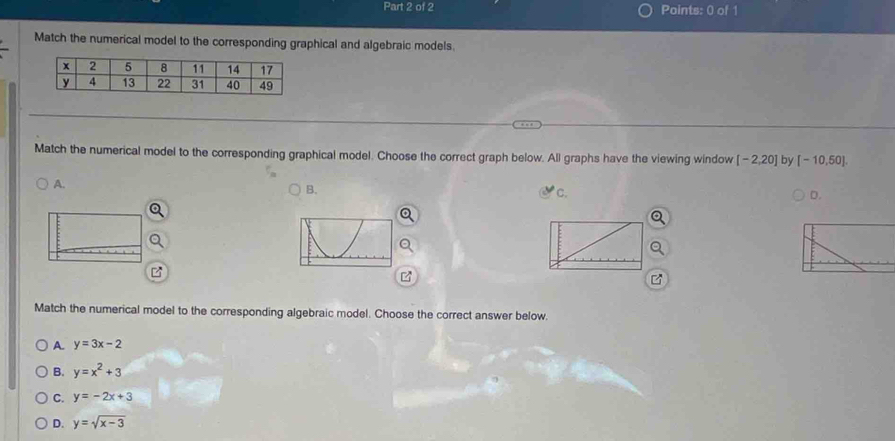 Match the numerical model to the corresponding graphical and algebraic models.
Match the numerical model to the corresponding graphical model. Choose the correct graph below. All graphs have the viewing window [-2,20] by [-10,50].
A.
B.
C.
D.
Match the numerical model to the corresponding algebraic model. Choose the correct answer below.
A. y=3x-2
B. y=x^2+3
C. y=-2x+3
D. y=sqrt(x-3)