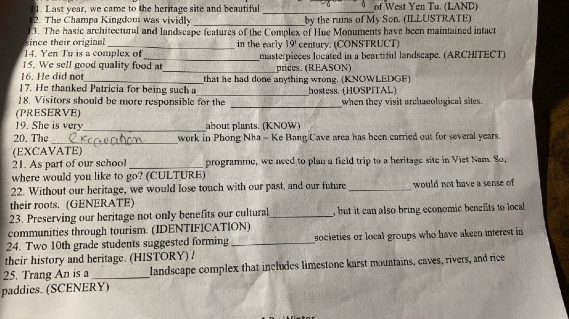 Last year, we came to the heritage site and beautiful _of West Yen Tu. (LAND) 
12. The Champa Kingdom was vividly _by the ruins of My Son. (ILLUSTRATE) 
3. The basic architectural and landscape features of the Complex of Hue Monuments have been maintained intact 
since their original _in the early 19^t century. (CONSTRUCT) 
14. Yen Tu is a complex of _masterpieces located in a beautiful landscape. (ARCHITECT) 
15. We sell good quality food at_ prices. (REASON) 
16. He did not_ that he had done anything wrong. (KNOWLEDGE) 
17. He thanked Patricia for being such a_ hostess. (HOSPITAL) 
18. Visitors should be more responsible for the _when they visit archaeological sites. 
(PRESERVE) 
19. She is very_ about plants. (KNOW) 
20. The _work in Phong Nha - Ke Bang Cave area has been carried out for several years. 
(EXCAVATE) 
21. As part of our school _programme, we need to plan a field trip to a heritage site in Viet Nam. So, 
where would you like to go? (CULTURE) 
22. Without our heritage, we would lose touch with our past, and our future _would not have a sense of 
their roots. (GENERATE) 
23. Preserving our heritage not only benefits our cultural_ , but it can also bring economic benefits to local 
communities through tourism. (IDENTIFICATION) 
24. Two 10th grade students suggested forming _societies or local groups who have akeen interest in 
their history and heritage. (HISTORY) / 
25. Trang An is a_ landscape complex that includes limestone karst mountains, caves, rivers, and rice 
paddies. (SCENERY)