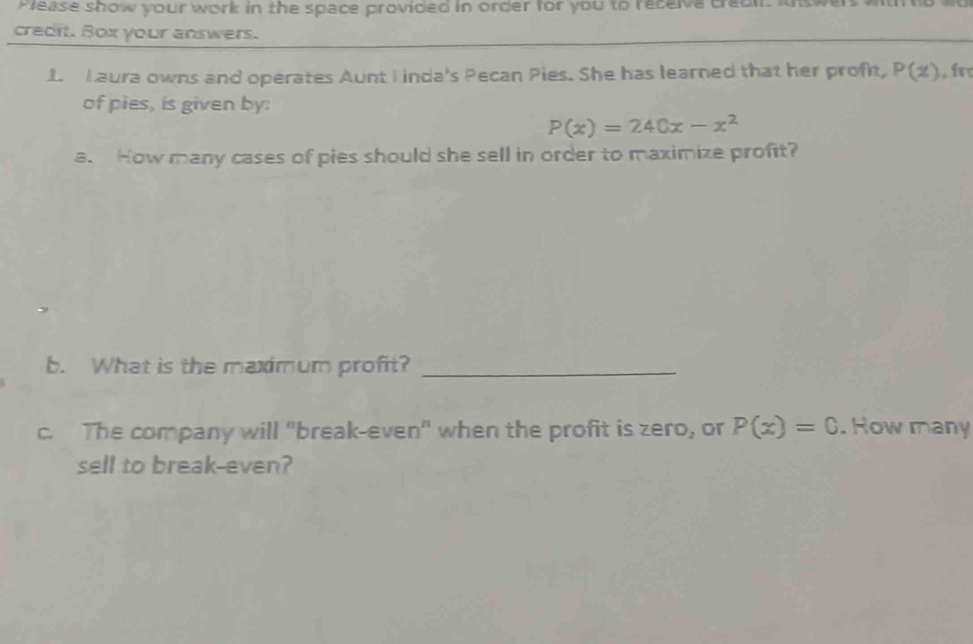 Please show your work in the space provided in order for you to receive creal. I 
credit. Box your answers. 
1 Laura owns and operates Aunt I inda's Pecan Pies. She has learned that her profit, P(z) , fr 
of pies, is given by:
P(x)=240x-x^2
a. How many cases of pies should she sell in order to maximize profit? 
b. What is the maximum profit?_ 
c. The company will "break-even" when the profit is zero, or P(x)=0. Row many 
sell to break-even?