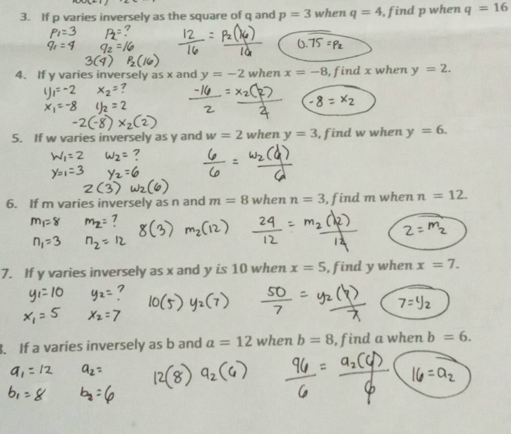 If p varies inversely as the square of q and p=3 when q=4 , find p when q=16
4. If y varies inversely as x and y=-2 when x=-8 , find x when y=2. 
5. If w varies inversely as y and w=2 when y=3 , find w when y=6. 
6. If m varies inversely as n and m=8 when n=3 , find m when n=12. 
7. If y varies inversely as x and y is 10 when x=5 , find y when x=7. 
. If a varíes inversely as b and a=12 when b=8 , find a when b=6.