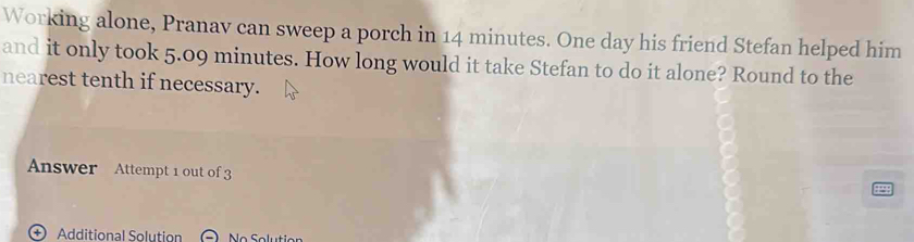 Working alone, Pranav can sweep a porch in 14 minutes. One day his friend Stefan helped him 
and it only took 5.09 minutes. How long would it take Stefan to do it alone? Round to the 
nearest tenth if necessary. 
Answer Attempt 1 out of 3 
498 
+ Additional Solution