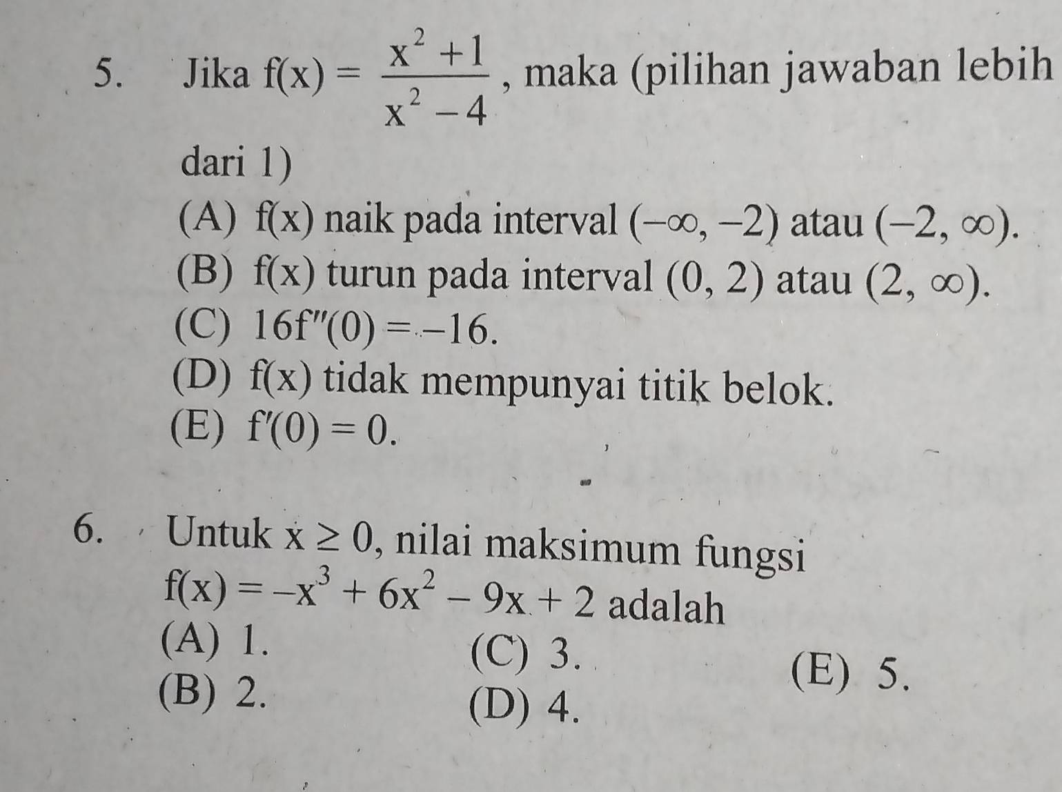 Jika f(x)= (x^2+1)/x^2-4  , maka (pilihan jawaban lebih
dari 1)
(A) f(x) naik pada interval (-∈fty ,-2) atau (-2,∈fty ).
(B) f(x) turun pada interval (0,2) atau (2,∈fty ).
(C) 16f''(0)=-16.
(D) f(x) tidak mempunyai titik belok.
(E) f'(0)=0. 
6. Untuk x≥ 0 , nilai maksimum fungsi
f(x)=-x^3+6x^2-9x+2 adalah
(A) 1. (C) 3.
(B) 2.
(E) 5.
(D) 4.