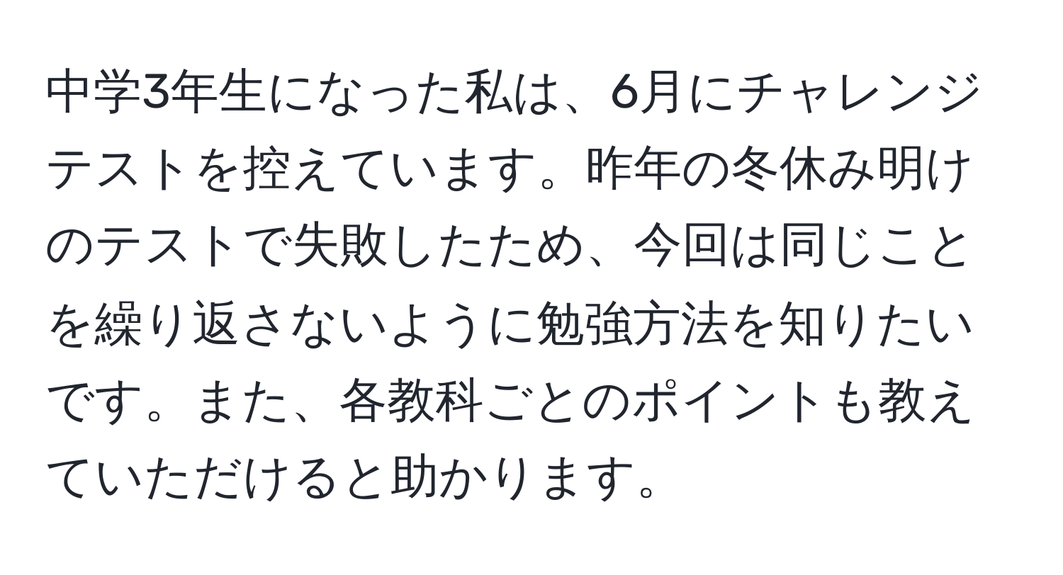 中学3年生になった私は、6月にチャレンジテストを控えています。昨年の冬休み明けのテストで失敗したため、今回は同じことを繰り返さないように勉強方法を知りたいです。また、各教科ごとのポイントも教えていただけると助かります。