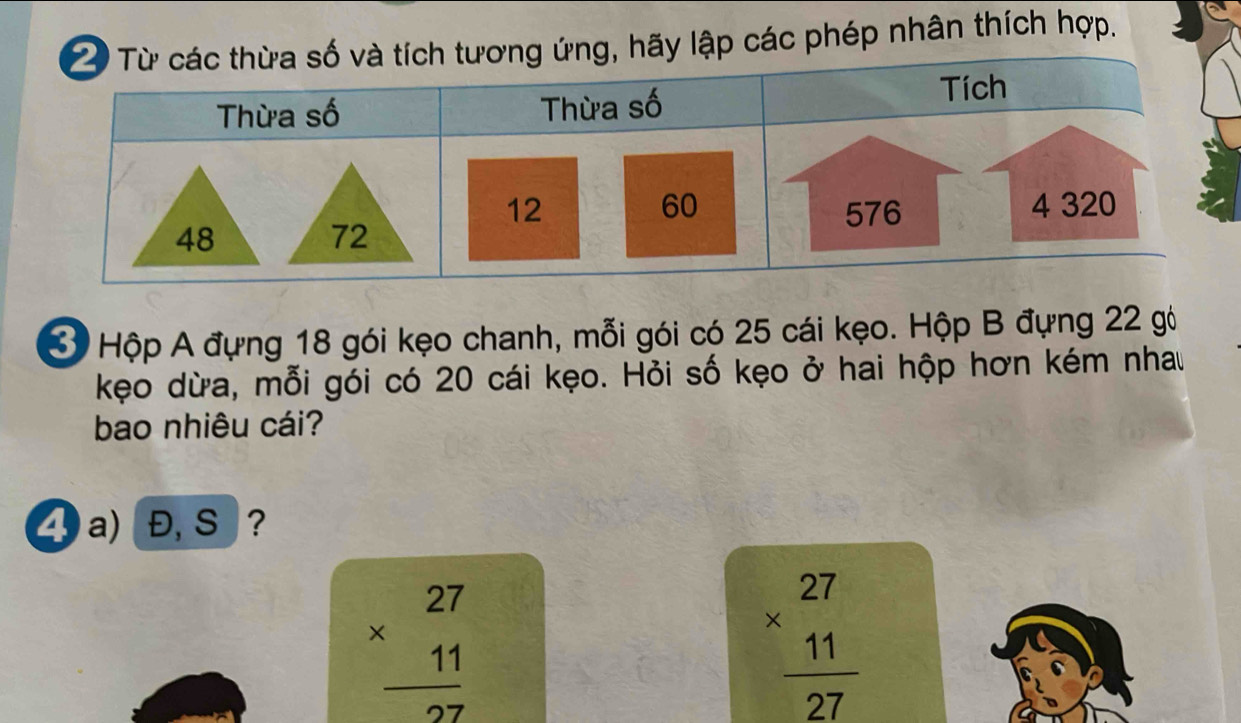 hãy lập các phép nhân thích hợp.
3 Hộp A đựng 18 gói kẹo chanh, mỗi gói có 25 cái kẹo. Hộp B đựng 22 gó
kẹo dừa, mỗi gói có 20 cái kẹo. Hỏi số kẹo ở hai hộp hơn kém nhau
bao nhiêu cái?
4 a) Đ, S ?
beginarrayr 27 * 11 hline 27endarray
beginarrayr 27 * 11 hline 27endarray