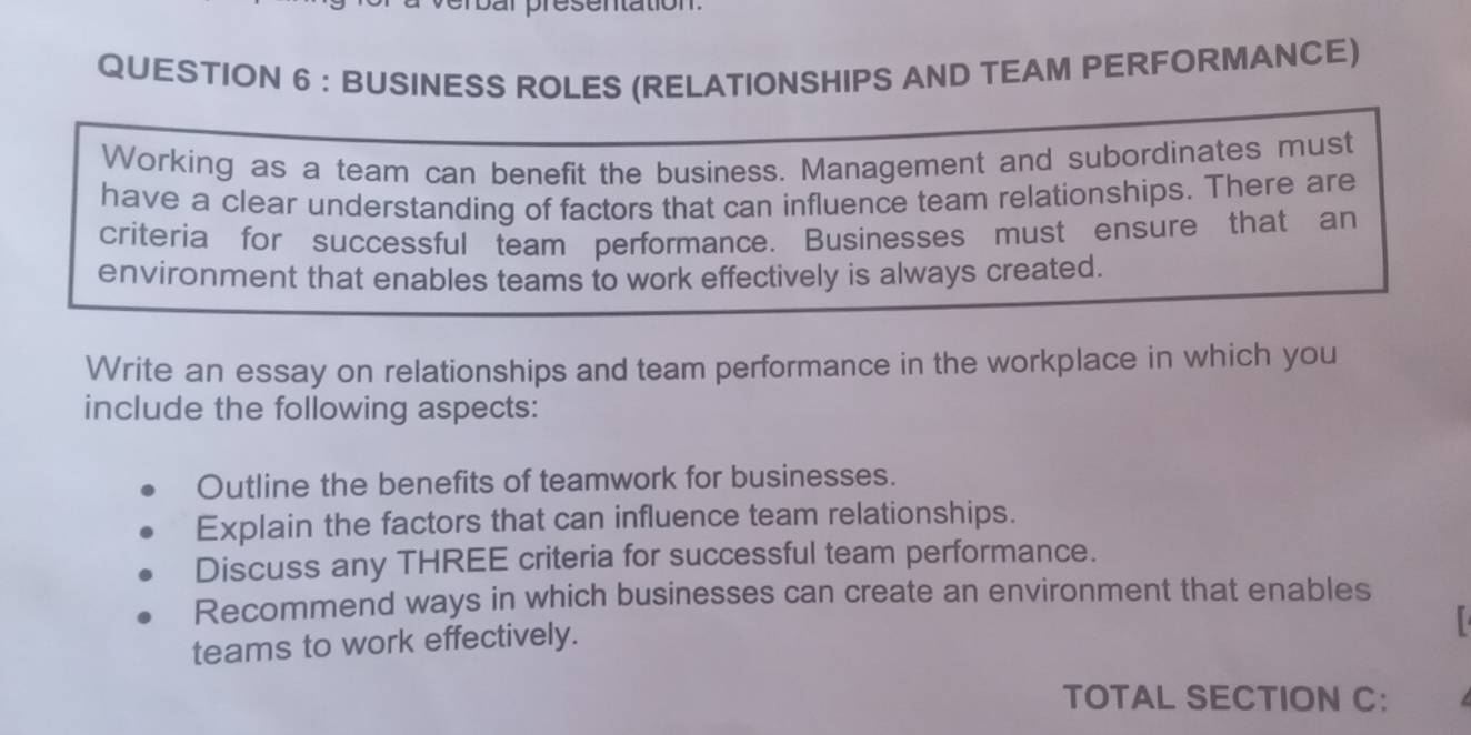 ar presentation 
QUESTION 6 : BUSINESS ROLES (RELATIONSHIPS AND TEAM PERFORMANCE) 
Working as a team can benefit the business. Management and subordinates must 
have a clear understanding of factors that can influence team relationships. There are 
criteria for successful team performance. Businesses must ensure that an 
environment that enables teams to work effectively is always created. 
Write an essay on relationships and team performance in the workplace in which you 
include the following aspects: 
Outline the benefits of teamwork for businesses. 
Explain the factors that can influence team relationships. 
Discuss any THREE criteria for successful team performance. 
Recommend ways in which businesses can create an environment that enables 
teams to work effectively. 
TOTAL SECTION C: