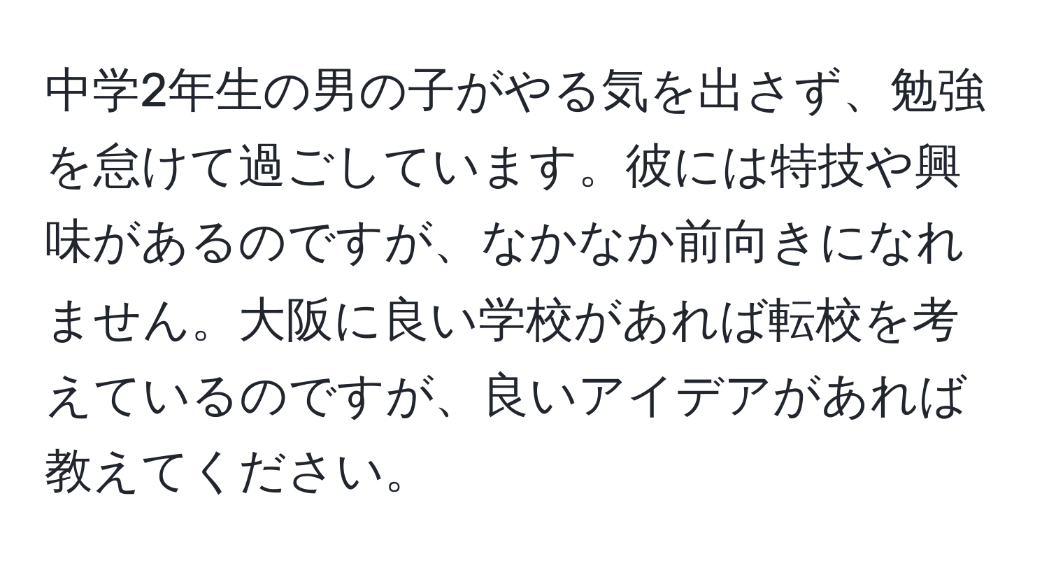 中学2年生の男の子がやる気を出さず、勉強を怠けて過ごしています。彼には特技や興味があるのですが、なかなか前向きになれません。大阪に良い学校があれば転校を考えているのですが、良いアイデアがあれば教えてください。