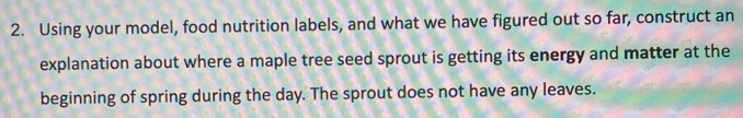 Using your model, food nutrition labels, and what we have figured out so far, construct an 
explanation about where a maple tree seed sprout is getting its energy and matter at the 
beginning of spring during the day. The sprout does not have any leaves.