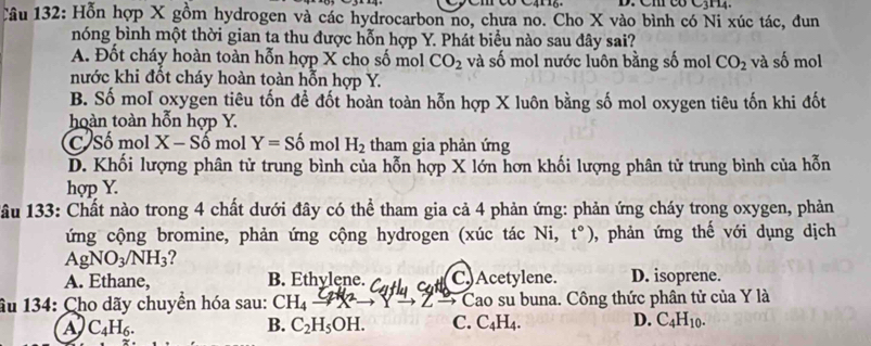 Hỗn hợp X gồm hydrogen và các hydrocarbon no, chưa no. Cho X vào bình có Ni xúc tác, đun
nóng bình một thời gian ta thu được hỗn hợp Y. Phát biểu nào sau đây sai?
A. Đốt cháy hoàn toàn hỗn hợp X cho số mol CO_2 và số mol nước luôn bằng số mol CO_2 và số mol
nước khi đốt cháy hoàn toàn hỗn hợp Y.
B. Số moI oxygen tiêu tốn để đốt hoàn toàn hỗn hợp X luôn bằng số mol oxygen tiêu tốn khi đốt
hoàn toàn hỗn hợp Y.
C Số mol X - Số mol Y=Shat o mol H_2 tham gia phản ứng
D. Khối lượng phân tử trung bình của hỗn hợp X lớn hơn khối lượng phân tử trung bình của hỗn
hợp Y.
1âu 133: Chất nào trong 4 chất dưới đây có thể tham gia cả 4 phản ứng: phản ứng cháy trong oxygen, phản
ứng cộng bromine, phản ứng cộng hydrogen (xúc tác Ni, t°) , phản ứng thế với dụng dịch
AgNO_3/NH_3
A. Ethane, B. Ethylęne. C.)Acetylene. D. isoprene.
âu 134: Cho dãy chuyển hóa sau: CH_4 to Z Cao su buna. Công thức phân tử của Y là
a C_4H_6. 
B. C_2H_5OH. C. C_4H_4. D. C_4H_10.